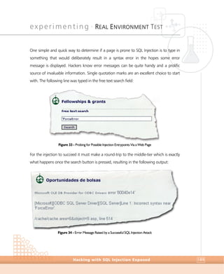 experimenting •
REAL ENVIRONMENT TEST
Experimenting
Hacking with SQL Injection Exposed 189
One simple and quick way to determine if a page is prone to SQL Injection is to type in
something that would deliberately result in a syntax error in the hopes some error
message is displayed. Hackers know error messages can be quite handy and a prolific
source of invaluable information. Single quotation marks are an excellent choice to start
with. The following line was typed in the free text search field:
Figure 33 - Probing for Possible Injection Entrypoints Via a Web Page
For the injection to succeed it must make a round-trip to the middle-tier which is exactly
what happens once the search button is pressed, resulting in the following output:
Figure 34 - Error Message Raised by a Successful SQL Injection Attack
 