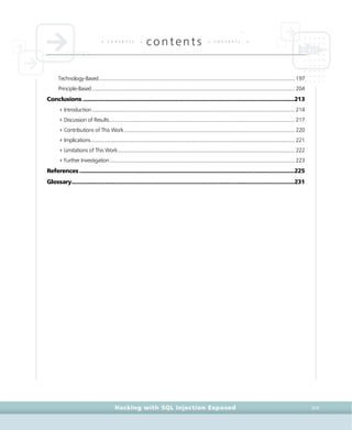 • c o n t e n t s •
contents • c o n t e n t s •
Hacking with SQL Injection Exposed XIX
Technology-Based.................................................................................................................................................197
Principle-Based......................................................................................................................................................204
Conclusions .....................................................................................................................................213
4Introduction......................................................................................................................................................214
4Discussion of Results.........................................................................................................................................217
4Contributions of This Work ..............................................................................................................................220
4Implications.......................................................................................................................................................221
4Limitations of This Work...................................................................................................................................222
4Further Investigation.........................................................................................................................................223
References .......................................................................................................................................225
Glossary............................................................................................................................................231
 