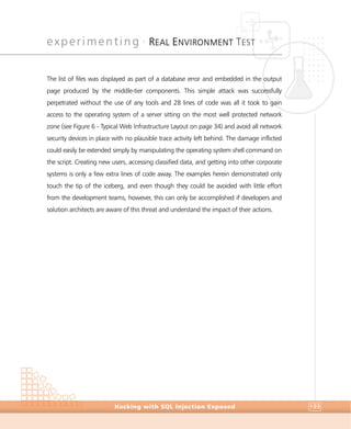 experimenting •
REAL ENVIRONMENT TEST
Experimenting
Hacking with SQL Injection Exposed 193
The list of files was displayed as part of a database error and embedded in the output
page produced by the middle-tier components. This simple attack was successfully
perpetrated without the use of any tools and 28 lines of code was all it took to gain
access to the operating system of a server sitting on the most well protected network
zone (see Figure 6 - Typical Web Infrastructure Layout on page 34) and avoid all network
security devices in place with no plausible trace activity left behind. The damage inflicted
could easily be extended simply by manipulating the operating system shell command on
the script. Creating new users, accessing classified data, and getting into other corporate
systems is only a few extra lines of code away. The examples herein demonstrated only
touch the tip of the iceberg, and even though they could be avoided with little effort
from the development teams, however, this can only be accomplished if developers and
solution architects are aware of this threat and understand the impact of their actions.
 
