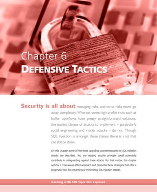 Hacking with SQL Injection Exposed
Chapter 6
DEFENSIVE TACTICS
Security is all about managing risks, and some risks never go
away completely. Whereas some high-profile risks such as
buffer overflows have pretty straightforward solutions,
the easiest classes of attacks to implement – particularly
social engineering and insider attacks – do not. Though
SQL Injection is amongst these classes there is a lot that
can still be done.
On this chapter some of the most sounding countermeasures for SQL Injection
attacks are described. Yet, any existing security principle could potentially
contribute to safeguarding against these attacks. For that matter, this chapter
opts for a more cause-effect approach and promotes those strategies that offer a
pragmatic view for preventing or minimizing SQL Injection attacks.
 