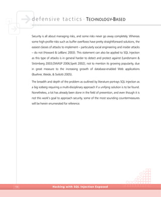 defensive tactics •
TECHNOLOGY-BASED
Hacking with SQL Injection Exposed196
Security is all about managing risks, and some risks never go away completely. Whereas
some high-profile risks such as buffer overflows have pretty straightforward solutions, the
easiest classes of attacks to implement – particularly social engineering and insider attacks
– do not (Howard & LeBlanc 2003). This statement can also be applied to SQL Injection
as this type of attacks is in general harder to detect and protect against (Landsmann &
Strömberg 2003;OWASP 2006;Spett 2002), not to mention its growing popularity, due
in great measure to the increasing growth of database-enabled Web applications
(Buehrer, Weide, & Sivilotti 2005).
The breadth and depth of the problem as outlined by literature portrays SQL Injection as
a big iceberg requiring a multi-disciplinary approach if a unifying solution is to be found.
Nonetheless, a lot has already been done in the field of prevention, and even though it is
not this work’s goal to approach security, some of the most sounding countermeasures
will be herein enumerated for reference.
 