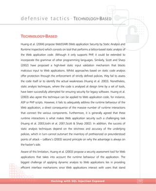 defensive tactics •
TECHNOLOGY-BASED
DefensiveTactics
Hacking with SQL Injection Exposed 197
TECHNOLOGY-BASED
Huang et al. (2004) propose WebSSARI (Web application Security by Static Analysis and
Runtime Inspection) which consists on tool that performs a lattice-based static analysis of
the Web application code. Although it only supports PHP, it could be extended to
incorporate the grammar of other programming languages. Similarly, Scott and Sharp
(2002) have proposed a high-level static input validation mechanism that blocks
malicious input to Web applications. Whilst approaches based on static code analysis
offer protection through the enforcement of strictly defined policies, they fail to assess
the code itself or to identify the actual weaknesses (Huang et al. 2003). Nonetheless,
static analysis techniques, where the code is analysed at design time by a set of tools,
have been successfully attempted for ensuring security for legacy software. Huang et al.
(2003) also agree this technique can be applied to Web application code, for instance,
ASP or PHP scripts. However, it fails to adequately address the runtime behaviour of the
Web application, a direct consequence of the massive number of runtime interactions
that connect the various components. Furthermore, it is generally agreed that these
runtime interactions is what makes Web application security such a challenging task
(Huang et al. 2003;Joshi et al. 2001;Scott & Sharp 2002). In addition, the success of
static analysis techniques depend on the strictness and accuracy of the underlying
policies, which in turn cannot outsmart the inventory of pretheorized or preunderstood
points of attack – LeBlanc’s (2003) second principle on why the advantage is always on
the hacker’s side.
Aware of this limitation, Huang et al. (2003) propose a security assessment tool for Web
applications that takes into account the runtime behaviour of the application. The
biggest challenge of applying dynamic analysis to Web applications lies in providing
efficient interface mechanisms since Web applications interact with users that stand
 