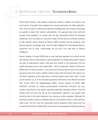 defensive tactics •
TECHNOLOGY-BASED
Hacking with SQL Injection Exposed198
behind Web browsers. They propose a black-box crawler to address the interface issue
and pinpoint all possible data entrypoints by reverse-engineering the Web application.
Then, with the help of a self-learning injection knowledge base, fault injection techniques
are applied to detect SQL Injection vulnerabilities. This approach does have merit and
provides what probably is at present days the best automated method for detecting
weaknesses. Still, it stumbles on a very harsh reality. The fact there are unlimited variations
of SQL Injection attacks (Álvarez & Petrovic 2003) indicates that the proposed “self-
learning injection knowledge base” must be really intelligent for the proposed dynamic
assessment tool to work. Unfortunately, we are still in the early days of Artificial
Intelligence.
Gaurav, Angelos, & Vassilis (2003) take a more high-level approach not centred around
SQL Injection alone as they propose a general approach for safeguarding systems against
any type of code-injection attack. They base their studies on the observation that the
specific techniques used in each attack differ – which corroborates Álvarez’s & Petrovic’s
(2003) claim of infinite variations – but at the end of the day, they all result in the attacker
executing code of his choice, whether machine code, shell commands, SQL queries, etc.
The direct implication of this observation is that the attacker knows what “type” of code
can be injected, e.g. as in the educated guesswork performed on the «Real Environment
Test» section within the Experimenting chapter. Gaurav, Angelos, & Vassilis apply
Kerckhoff’s principle, by creating process-specific randomized instruction sets (e.g.
machine instructions) of the system executing potentially vulnerable software. Since the
attacker does not know the key for the randomization algorithm, any injected code
would be alien to the code interpreter, thus causing a runtime exception. Although this
technique provides a way to completely wipe out code-injection threats, it does have four
major issues. The first is the fact it generates runtime exceptions which opens room for
an easy Denial of Service Attack (DoS), hence some strong exception handling procedures
 
