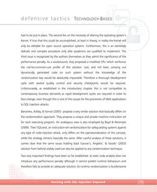 defensive tactics •
TECHNOLOGY-BASED
DefensiveTactics
Hacking with SQL Injection Exposed 199
had to be put in place. The second lies on the necessity of altering the operating system’s
Kernel. If true that this could be accomplished, at least in theory, in reality the Kernel will
only be editable for open source operation systems. Furthermore, this is an extremely
delicate and complex procedure only elite sysadmins are qualified to implement. The
third issue is recognized by the authors themselves as they admit the significance of the
performance penalty. As a workaround, they proposed a modified CPU which reinforces
the not-for-common-use profile of this solution. Last, and not least, carrying out
dynamically generated code on such system without the knowledge of the
randomization key would be absolutely impossible. Therefore a thorough development
cycle with several quality control and security checkpoints would be required.
Unfortunately, as established in the introductory chapter, this is not compatible to
contemporary business demands as rapid development cycles are required in order to
face change, even though this is one of the causes for the proneness of Web applications
to SQL Injection attacks.
Barrantes, Ackley, & Forrest (2005) propose a very similar solution that basically differs on
the randomization approach. They propose a unique and private machine instruction set
for each executing program. An analogous view is also employed by Boyd & Keromytis
(2004). Their SQLrand, an instruction-set randomization for safeguarding systems against
any type of code-injection attack, only differs on the operationalization of the concept,
while the strategy remains basically the same. After careful analysis of these solutions, it
comes clear that the same issues holding back Gaurav’s, Angelos’, & Vassilis’ (2003)
solution from behind widely used can also be applied to any randomization technique.
Two very important findings have been so far established: a) static code analysis does not
introduce any performance penalty although it cannot predict runtime behaviours and
therefore fails to provide an adequate solution; b) runtime randomization is burdensome
 