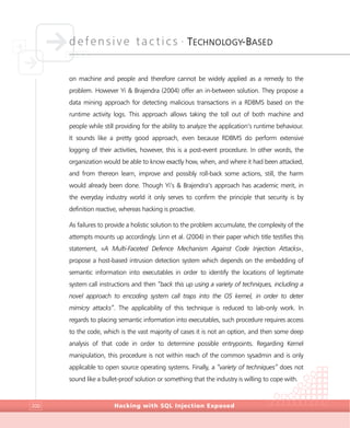 defensive tactics •
TECHNOLOGY-BASED
Hacking with SQL Injection Exposed200
on machine and people and therefore cannot be widely applied as a remedy to the
problem. However Yi & Brajendra (2004) offer an in-between solution. They propose a
data mining approach for detecting malicious transactions in a RDBMS based on the
runtime activity logs. This approach allows taking the toll out of both machine and
people while still providing for the ability to analyze the application’s runtime behaviour.
It sounds like a pretty good approach, even because RDBMS do perform extensive
logging of their activities, however, this is a post-event procedure. In other words, the
organization would be able to know exactly how, when, and where it had been attacked,
and from thereon learn, improve and possibly roll-back some actions, still, the harm
would already been done. Though Yi’s & Brajendra’s approach has academic merit, in
the everyday industry world it only serves to confirm the principle that security is by
definition reactive, whereas hacking is proactive.
As failures to provide a holistic solution to the problem accumulate, the complexity of the
attempts mounts up accordingly. Linn et al. (2004) in their paper which title testifies this
statement, «A Multi-Faceted Defence Mechanism Against Code Injection Attacks»,
propose a host-based intrusion detection system which depends on the embedding of
semantic information into executables in order to identify the locations of legitimate
system call instructions and then “back this up using a variety of techniques, including a
novel approach to encoding system call traps into the OS kernel, in order to deter
mimicry attacks”. The applicability of this technique is reduced to lab-only work. In
regards to placing semantic information into executables, such procedure requires access
to the code, which is the vast majority of cases it is not an option, and then some deep
analysis of that code in order to determine possible entrypoints. Regarding Kernel
manipulation, this procedure is not within reach of the common sysadmin and is only
applicable to open source operating systems. Finally, a “variety of techniques” does not
sound like a bullet-proof solution or something that the industry is willing to cope with.
 