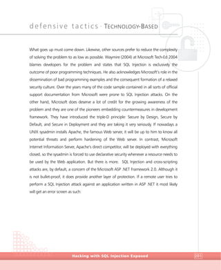 defensive tactics •
TECHNOLOGY-BASED
DefensiveTactics
Hacking with SQL Injection Exposed 201
What goes up must come down. Likewise, other sources prefer to reduce the complexity
of solving the problem to as low as possible. Waymire (2004) at Microsoft Tech-Ed 2004
blames developers for the problem and states that SQL Injection is exclusively the
outcome of poor programming techniques. He also acknowledges Microsoft’s role in the
dissemination of bad programming examples and the consequent formation of a relaxed
security culture. Over the years many of the code sample contained in all sorts of official
support documentation from Microsoft were prone to SQL Injection attacks. On the
other hand, Microsoft does deserve a lot of credit for the growing awareness of the
problem and they are one of the pioneers embedding countermeasures in development
framework. They have introduced the triple-D principle: Secure by Design, Secure by
Default, and Secure in Deployment and they are taking it very seriously. If nowadays a
UNIX sysadmin installs Apache, the famous Web server, it will be up to him to know all
potential threats and perform hardening of the Web server. In contrast, Microsoft
Internet Information Server, Apache’s direct competitor, will be deployed with everything
closed, so the sysadmin is forced to use declarative security whenever a resource needs to
be used by the Web application. But there is more. SQL Injection and cross-scripting
attacks are, by default, a concern of the Microsoft ASP .NET Framework 2.0. Although it
is not bullet-proof, it does provide another layer of protection. If a remote user tries to
perform a SQL Injection attack against an application written in ASP .NET it most likely
will get an error screen as such:
 