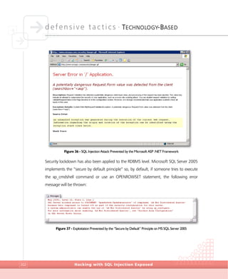defensive tactics •
TECHNOLOGY-BASED
Hacking with SQL Injection Exposed202
Figure 36 - SQL Injection Attack Prevented by the Microsoft ASP .NET Framework
Security lockdown has also been applied to the RDBMS level. Microsoft SQL Server 2005
implements the “secure by default principle” so, by default, if someone tries to execute
the xp_cmdshell command or use an OPENROWSET statement, the following error
message will be thrown:
Figure 37 - Exploitation Prevented by the “Secure by Default” Principle on MS SQL Server 2005
 