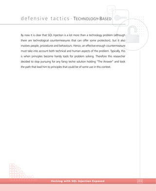 defensive tactics •
TECHNOLOGY-BASED
DefensiveTactics
Hacking with SQL Injection Exposed 203
By now it is clear that SQL Injection is a lot more than a technology problem (although
there are technological countermeasures that can offer some protection), but it also
involves people, procedures and behaviours. Hence, an effective-enough countermeasure
must take into account both technical and human aspects of the problem. Typically, this
is when principles become handy tools for problem solving. Therefore this researcher
decided to stop pursuing for any fancy techie solution holding “The Answer” and took
the path that lead him to principles that could be of some use in this context.
 