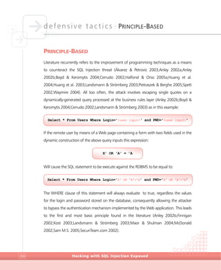 defensive tactics •
PRINCIPLE-BASED
Hacking with SQL Injection Exposed204
PRINCIPLE-BASED
Literature recurrently refers to the improvement of programming techniques as a means
to counteract the SQL Injection threat (Álvarez & Petrovic 2003;Anley 2002a;Anley
2002b;Boyd & Keromytis 2004;Cerrudo 2002;Halfond & Orso 2005a;Huang et al.
2004;Huang et al. 2003;Landsmann & Strömberg 2003;Pietraszek & Berghe 2005;Spett
2002;Waymire 2004). All too often, the attack involves escaping single quotes on a
dynamically-generated query processed at the business rules layer (Anley 2002b;Boyd &
Keromytis 2004;Cerrudo 2002;Landsmann & Strömberg 2003) as in this example:
If the remote user by means of a Web page containing a form with two fields used in the
dynamic construction of the above query inputs this expression:
Will cause the SQL statement to be execute against the RDBMS to be equal to:
The WHERE clause of this statement will always evaluate to true, regardless the values
for the login and password stored on the database, consequently allowing the attacker
to bypass the authentication mechanism implemented by the Web application. This leads
to the first and most basic principle found in the literature (Anley 2002b;Finnigan
2002;Kost 2003;Landsmann & Strömberg 2003;Maor & Shulman 2004;McDonald
2002;Sam M.S. 2005;SecuriTeam.com 2002).
Select * From Users Where Login='X' OR 'A'='A' and PWD='X' OR 'A'='A'
X' OR 'A' = 'A
Select * From Users Where Login='<user input>' and PWD='<user input>'
 