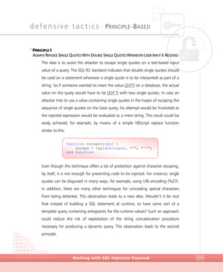 defensive tactics •
PRINCIPLE-BASED
DefensiveTactics
Hacking with SQL Injection Exposed 205
>
PRINCIPLE I
ALWAYS REPLACE SINGLE QUOTES WITH DOUBLE SINGLE QUOTES WHENEVER USER INPUT IS RECEIVED
The idea is to avoid the attacker to escape single quotes on a text-based input
value of a query. The SQL-92 standard indicates that double single quotes should
be used on a statement whenever a single quote is to be interpreted as part of a
string. So if someone wanted to insert the value LEVI’S on a database, the actual
value on the query would have to be LEVI’’S with two single quotes. In case an
attacker tries to use a value containing single quotes in the hopes of escaping the
sequence of single quotes on the base query, his attempt would be frustrated as
the injected expression would be evaluated as a mere string. This result could be
easily achieved, for example, by means of a simple VBScript replace function
similar to this:
Even though this technique offers a lot of protection against character escaping,
by itself, it is not enough for preventing code to be injected. For instance, single
quotes can be disguised in many ways, for example, using URL-encoding (%27).
In addition, there are many other techniques for concealing special characters
from being detected. This observation leads to a new idea. Wouldn’t it be nice
that instead of building a SQL statement at runtime, to have some sort of a
template query containing entrypoints for the runtime values? Such an approach
could reduce the risk of exploitation of the string concatenation procedure
necessary for producing a dynamic query. This observation leads to the second
principle.
function escape(input )
escape = replace(input, "'", "''")
end function
 