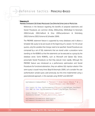 defensive tactics •
PRINCIPLE-BASED
Hacking with SQL Injection Exposed206
>
PRINCIPLE II
PREPARED STATEMENTS OR STORED PROCEDURES CAN OFFER AN EXTRA LAYER OF PROTECTION
References in the literature regarding the benefits of prepared statements and
Stored Procedures are common (Anley 2002a;Anley 2002b;Boyd & Keromytis
2004;Cerrudo 2002;Halfond & Orso 2005a;Landsmann & Strömberg
2003;Yuhanna 2003;Yuhanna & Schwaber 2004).
The PREPARE statement feature is supported by many databases and it allows a
template SQL query to be pre-issued at the beginning of a session. For the actual
queries, only the variables that change need to be specified. Stored Procedures are
composed by a set of SQL statements that are stored under a procedure name
standing on the RDBMS so that the statements can be executed as a group by the
database server. Some RDBMSs, such as Microsoft and Sybase SQL Server,
precompile Stored Procedures so that they execute more rapidly. Although the
PREPARE feature was introduced as a performance optimization and Stored
Procedures for functional abstraction, they can address SQL Injection attacks if the
same query is issued many times (Boyd & Keromytis 2004). Let’s consider the user
authentication sample query used previously, but this time implemented using a
parameterized approach, in this example using VB.NET and ADO.NET:
myCommand.CommandText = "Select * from Users Where " & _
"Login=@Login and PWD=@PWD"
Dim Login As New SqlParameter("@Login",SqlDbType.VarChar)
Dim PWD As New SqlParameter("@PWD",SqlDbType.VarChar)
Login.Value= "<user_malicious_input>"
Password.Value= "<user_malicious_input>"
myCommand.Parameters.Add(Login)
myCommand.Parameters.Add(PWD)
 