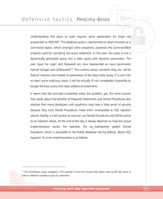 defensive tactics •
PRINCIPLE-BASED
DefensiveTactics
Hacking with SQL Injection Exposed 207
Understanding this piece of code requires some explanation for those not
acquainted to ADO.NET. The database query is represented on what is known as a
Command object, which amongst other properties, possesses the CommandText
property used for specifying the query statement. In this case, the query is not a
dynamically generated query, but a static query with dynamic parameters. The
user input for Login and Password are now represented as input parameters
named @Login and @Password14
. The runtime values, whatever they are, will be
thereof inserted and treated as parameters of the base static query. If a user tries
to inject some malicious input, it will be virtually (if not completely) impossible to
escape the base query and inject additional statements.
It seems that this principle completely solves the problem, yet, the same sources
that speak about the benefits of Prepared Statements and Stored Procedures also
indicate that many developers and sysadmins may have a false sense of security
because they trust Stored Procedures make them invulnerable to SQL Injection
attacks. Reality is a bit harsher as one can use Stored Procedures and still be prone
to an injection attack. At the end of the day, it always depends on how the actual
implementation works. For example, the 'sp_msdropretry' system Stored
Procedure, which is accessible to the Public database role by default, allows SQL
Injection. Its inner implementation is as follows:
14
The @VarName syntax employed in this example is from the Transact-SQL dialect used by MS SQL Server in
order to reference variables as part of a statement.
 
