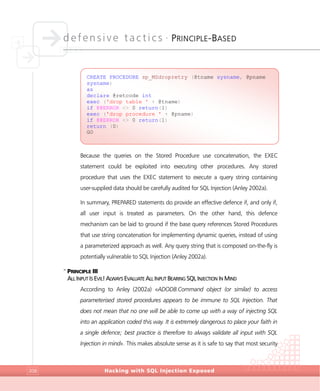 defensive tactics •
PRINCIPLE-BASED
Hacking with SQL Injection Exposed208
Because the queries on the Stored Procedure use concatenation, the EXEC
statement could be exploited into executing other procedures. Any stored
procedure that uses the EXEC statement to execute a query string containing
user-supplied data should be carefully audited for SQL Injection (Anley 2002a).
In summary, PREPARED statements do provide an effective defence if, and only if,
all user input is treated as parameters. On the other hand, this defence
mechanism can be laid to ground if the base query references Stored Procedures
that use string concatenation for implementing dynamic queries, instead of using
a parameterized approach as well. Any query string that is composed on-the-fly is
potentially vulnerable to SQL Injection (Anley 2002a).
>
PRINCIPLE III
ALL INPUT IS EVIL! ALWAYS EVALUATE ALL INPUT BEARING SQL INJECTION IN MIND
According to Anley (2002a) «ADODB.Command object (or similar) to access
parameterised stored procedures appears to be immune to SQL Injection. That
does not mean that no one will be able to come up with a way of injecting SQL
into an application coded this way. It is extremely dangerous to place your faith in
a single defence; best practice is therefore to always validate all input with SQL
Injection in mind». This makes absolute sense as it is safe to say that most security
CREATE PROCEDURE sp_MSdropretry (@tname sysname, @pname
sysname)
as
declare @retcode int
exec ('drop table ' + @tname)
if @@ERROR <> 0 return(1)
exec ('drop procedure ' + @pname)
if @@ERROR <> 0 return(1)
return (0)
GO
 
