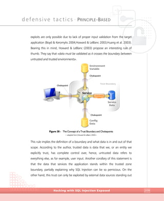 defensive tactics •
PRINCIPLE-BASED
DefensiveTactics
Hacking with SQL Injection Exposed 209
exploits are only possible due to lack of proper input validation from the target
application (Boyd & Keromytis 2004;Howard & LeBlanc 2003;Huang et al. 2003).
Bearing this in mind, Howard & LeBlanc (2003) propose an interesting rule of
thumb. They say that «data must be validated as it crosses the boundary between
untrusted and trusted environments».
Figure 38 - The Concept of a Trust Boundary and Chokepoints
> adapted from (Howard & LeBlanc 2003)<
This rule implies the definition of a boundary and what data is in and out of that
scope. According to the author, trusted data is data that we, or an entity we
explicitly trust, has complete control over, hence, untrusted data refers to
everything else, as for example, user input. Another corollary of this statement is
that the data that services the application stands within the trusted zone
boundary, partially explaining why SQL Injection can be so pernicious. On the
other hand, this trust can only be exploited by external data sources standing out
Trust Boundary
Chokepoint
Chokepoint
Chokepoint
Service
Environment
Variable
Config
Data
Service
Data
trust each
other
 