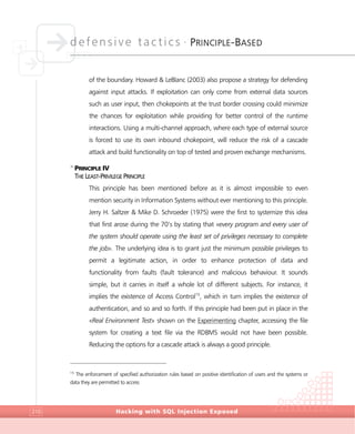 defensive tactics •
PRINCIPLE-BASED
Hacking with SQL Injection Exposed210
of the boundary. Howard & LeBlanc (2003) also propose a strategy for defending
against input attacks. If exploitation can only come from external data sources
such as user input, then chokepoints at the trust border crossing could minimize
the chances for exploitation while providing for better control of the runtime
interactions. Using a multi-channel approach, where each type of external source
is forced to use its own inbound chokepoint, will reduce the risk of a cascade
attack and build functionality on top of tested and proven exchange mechanisms.
>
PRINCIPLE IV
THE LEAST-PRIVILEGE PRINCIPLE
This principle has been mentioned before as it is almost impossible to even
mention security in Information Systems without ever mentioning to this principle.
Jerry H. Saltzer & Mike D. Schroeder (1975) were the first to systemize this idea
that first arose during the 70’s by stating that «every program and every user of
the system should operate using the least set of privileges necessary to complete
the job». The underlying idea is to grant just the minimum possible privileges to
permit a legitimate action, in order to enhance protection of data and
functionality from faults (fault tolerance) and malicious behaviour. It sounds
simple, but it carries in itself a whole lot of different subjects. For instance, it
implies the existence of Access Control15
, which in turn implies the existence of
authentication, and so and so forth. If this principle had been put in place in the
«Real Environment Test» shown on the Experimenting chapter, accessing the file
system for creating a text file via the RDBMS would not have been possible.
Reducing the options for a cascade attack is always a good principle.
15
The enforcement of specified authorization rules based on positive identification of users and the systems or
data they are permitted to access
 