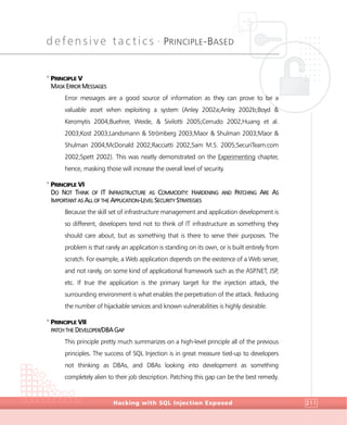 defensive tactics •
PRINCIPLE-BASED
DefensiveTactics
Hacking with SQL Injection Exposed 211
>
PRINCIPLE V
MASK ERROR MESSAGES
Error messages are a good source of information as they can prove to be a
valuable asset when exploiting a system (Anley 2002a;Anley 2002b;Boyd &
Keromytis 2004;Buehrer, Weide, & Sivilotti 2005;Cerrudo 2002;Huang et al.
2003;Kost 2003;Landsmann & Strömberg 2003;Maor & Shulman 2003;Maor &
Shulman 2004;McDonald 2002;Racciatti 2002;Sam M.S. 2005;SecuriTeam.com
2002;Spett 2002). This was neatly demonstrated on the Experimenting chapter,
hence, masking those will increase the overall level of security.
>
PRINCIPLE VI
DO NOT THINK OF IT INFRASTRUCTURE AS COMMODITY: HARDENING AND PATCHING ARE AS
IMPORTANT AS ALL OF THE APPLICATION-LEVEL SECURITY STRATEGIES
Because the skill set of infrastructure management and application development is
so different, developers tend not to think of IT infrastructure as something they
should care about, but as something that is there to serve their purposes. The
problem is that rarely an application is standing on its own, or is built entirely from
scratch. For example, a Web application depends on the existence of a Web server,
and not rarely, on some kind of applicational framework such as the ASP.NET, JSP,
etc. If true the application is the primary target for the injection attack, the
surrounding environment is what enables the perpetration of the attack. Reducing
the number of hijackable services and known vulnerabilities is highly desirable.
>
PRINCIPLE VII
PATCH THE DEVELOPER/DBA GAP
This principle pretty much summarizes on a high-level principle all of the previous
principles. The success of SQL Injection is in great measure tied-up to developers
not thinking as DBAs, and DBAs looking into development as something
completely alien to their job description. Patching this gap can be the best remedy.
 