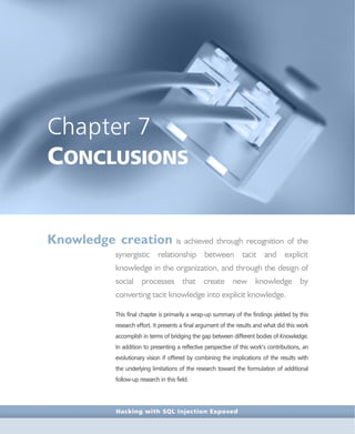 Hacking with SQL Injection Exposed
Chapter 7
CONCLUSIONS
Knowledge creation is achieved through recognition of the
synergistic relationship between tacit and explicit
knowledge in the organization, and through the design of
social processes that create new knowledge by
converting tacit knowledge into explicit knowledge.
This final chapter is primarily a wrap-up summary of the findings yielded by this
research effort. It presents a final argument of the results and what did this work
accomplish in terms of bridging the gap between different bodies of Knowledge.
In addition to presenting a reflective perspective of this work’s contributions, an
evolutionary vision if offered by combining the implications of the results with
the underlying limitations of the research toward the formulation of additional
follow-up research in this field.
 