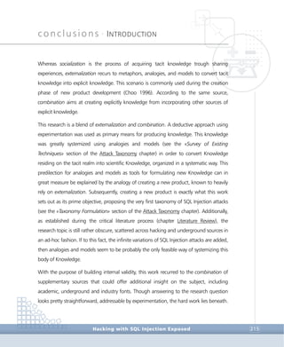 conclusions •
INTRODUCTION
Conclusions
Hacking with SQL Injection Exposed 215
Whereas socialization is the process of acquiring tacit knowledge trough sharing
experiences, externalization recurs to metaphors, analogies, and models to convert tacit
knowledge into explicit knowledge. This scenario is commonly used during the creation
phase of new product development (Choo 1996). According to the same source,
combination aims at creating explicitly knowledge from incorporating other sources of
explicit knowledge.
This research is a blend of externalization and combination. A deductive approach using
experimentation was used as primary means for producing knowledge. This knowledge
was greatly systemized using analogies and models (see the «Survey of Existing
Techniques» section of the Attack Taxonomy chapter) in order to convert Knowledge
residing on the tacit realm into scientific Knowledge, organized in a systematic way. This
predilection for analogies and models as tools for formulating new Knowledge can in
great measure be explained by the analogy of creating a new product, known to heavily
rely on externalization. Subsequently, creating a new product is exactly what this work
sets out as its prime objective, proposing the very first taxonomy of SQL Injection attacks
(see the «Taxonomy Formulation» section of the Attack Taxonomy chapter). Additionally,
as established during the critical literature process (chapter Literature Review), the
research topic is still rather obscure, scattered across hacking and underground sources in
an ad-hoc fashion. If to this fact, the infinite variations of SQL Injection attacks are added,
then analogies and models seem to be probably the only feasible way of systemizing this
body of Knowledge.
With the purpose of building internal validity, this work recurred to the combination of
supplementary sources that could offer additional insight on the subject, including
academic, underground and industry fonts. Though answering to the research question
looks pretty straightforward, addressable by experimentation, the hard work lies beneath.
 
