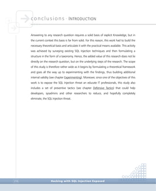 conclusions •
INTRODUCTION
Conclusions
Hacking with SQL Injection Exposed216
Answering to any research question requires a solid basis of explicit Knowledge, but in
the current context this basis is far from solid. For this reason, this work had to build the
necessary theoretical basis and articulate it with the practical means available. This activity
was achieved by surveying existing SQL Injection techniques and then formulating a
structure in the form of a taxonomy. Hence, the added value of this research does not lie
directly on the research question, but on the underlying steps of the research. The scope
of this study is therefore rather wide as it begins by formulating a theoretical framework
and goes all the way up to experimenting with the findings, thus building additional
internal validity (see chapter Experimenting). Moreover, since one of the objectives of this
work is to expose the SQL Injection threat an educate IT professionals, this study also
includes a set of preventive tactics (see chapter Defensive Tactics) that could help
developers, sysadmins and other researchers to reduce, and hopefully completely
eliminate, the SQL Injection threat.
 