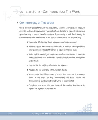 conclusions •
CONTRIBUTIONS OF THIS WORK
Conclusions
Hacking with SQL Injection Exposed220
4CONTRIBUTIONS OF THIS WORK
One of the early goals of this work was to build new scientific Knowledge and empower
others to continue developing new means of defence, but also to expose the threat in a
systemized way in order to benefit the global IT community as well. The following list
summarizes the main contributions of this work to science and to the IT community:
Ø Exposes the SQL Injection threat using a comprehensive approach;
Ø Presents a global view of the root causes of SQL Injection, centring the topic
on organizations instead of treating it as a pure technology issue;
Ø Builds explicit Knowledge through the use of an extensive set of examples
and code samples that encompass a wide scope of scenarios and systems
under threat;
Ø Proposes the first unifying definition of SQL Injection;
Ø Proposes the first taxonomy of SQL Injection attacks;
Ø By structuring the different types of attacks in a taxonomy, it empowers
others in the quest for fully understanding the topic, toward the
development of a widespread remedy yet to be accomplished;
Ø Compiles a rich set of principles that could be used as defensive tactics
against SQL Injection at present date.
 
