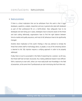 conclusions •
IMPLICATIONS
Conclusions
Hacking with SQL Injection Exposed 221
4IMPLICATIONS
If there is a direct implication that can be withdrawn from this work is that it urges
developers, sysadmins, analysts, researchers and any in general who deal with databases
as part of their professional life on a Call-To-Action. New safeguards have to be
developed and start being put in place, developers have to become aware of the threat
and start coding defensively, organizations have to find the right balance between
time-to-market and quality assurance, and most of all, behaviours have to be significantly
changed.
Another direct implication of this work’s findings is that any attempt to remedy the
threat that centers itself on technology alone, or people, or any of the remaining factors
is deemed to fail. SQL Injection requires a unifying approach in order to be properly
addressed.
Finally, there is much to accomplish in the field of researching for a solution. Up till now,
the threat itself had not been structured, thus making additional research more difficult.
With a taxonomy to start with, others can more easily build new Knowledge in the field
of prevention, at the same time IT professionals can start minimizing risks from their end.
 