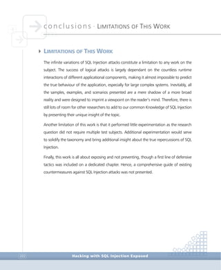 conclusions •
LIMITATIONS OF THIS WORK
Conclusions
Hacking with SQL Injection Exposed222
4LIMITATIONS OF THIS WORK
The infinite variations of SQL Injection attacks constitute a limitation to any work on the
subject. The success of logical attacks is largely dependant on the countless runtime
interactions of different applicational components, making it almost impossible to predict
the true behaviour of the application, especially for large complex systems. Inevitably, all
the samples, examples, and scenarios presented are a mere shadow of a more broad
reality and were designed to imprint a viewpoint on the reader’s mind. Therefore, there is
still lots of room for other researchers to add to our common Knowledge of SQL Injection
by presenting their unique insight of the topic.
Another limitation of this work is that it performed little experimentation as the research
question did not require multiple test subjects. Additional experimentation would serve
to solidify the taxonomy and bring additional insight about the true repercussions of SQL
Injection.
Finally, this work is all about exposing and not preventing, though a first line of defensive
tactics was included on a dedicated chapter. Hence, a comprehensive guide of existing
countermeasures against SQL Injection attacks was not presented.
 