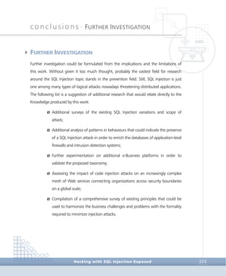 conclusions •
FURTHER INVESTIGATION
Conclusions
Hacking with SQL Injection Exposed 223
4FURTHER INVESTIGATION
Further investigation could be formulated from the implications and the limitations of
this work. Without given it too much thought, probably the vastest field for research
around the SQL Injection topic stands in the prevention field. Still, SQL Injection is just
one among many types of logical attacks nowadays threatening distributed applications.
The following list is a suggestion of additional research that would relate directly to the
Knowledge produced by this work:
Ø Additional surveys of the existing SQL Injection variations and scope of
attack;
Ø Additional analysis of patterns in behaviours that could indicate the presence
of a SQL Injection attack in order to enrich the databases of application-level
firewalls and intrusion detection systems;
Ø Further experimentation on additional e-Business platforms in order to
validate the proposed taxonomy;
Ø Assessing the impact of code injection attacks on an increasingly complex
mesh of Web services connecting organizations across security boundaries
on a global scale;
Ø Compilation of a comprehensive survey of existing principles that could be
used to harmonize the business challenges and problems with the formality
required to minimize injection attacks.
 