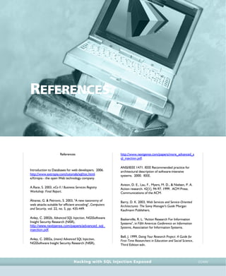 • r e f e r e n c e s •
references • r e f e r e n c e s •
Hacking with SQL Injection Exposed CCXXV
REFERENCES
References
Introduction to Databases for web developers. 2006.
http://www.extropia.com/tutorials/sql/toc.html.
eXtropia - the open Web technology company.
A.Race, S. 2003, eCo II / Business Services Registry
Workshop: Final Report.
Álvarez, G. & Petrovic, S. 2003, "A new taxonomy of
web attacks suitable for efficient encoding", Computers
and Security, vol. 22, no. 5, pp. 435-449.
Anley, C. 2002b, Advanced SQL Injection, NGSSoftware
Insight Security Research (NISR),
http://www.nextgenss.com/papers/advanced_sql_
injection.pdf.
Anley, C. 2002a, (more) Advanced SQL Injection,
NGSSoftware Insight Security Research (NISR),
http://www.nextgenss.com/papers/more_advanced_s
ql_injection.pdf.
ANSI/IEEE 1471. IEEE Recommended practice for
architectural description of software-intensive
systems. 2000. IEEE.
Avison, D. E., Lau, F., Myers, M. D., & Nielsen, P. A.
Action research. 42[1], 94-97. 1999. ACM Press.
Communications of the ACM.
Barry, D. K. 2003, Web Services and Service-Oriented
Architectures: The Savvy Manager's Guide Morgan
Kaufmann Publishers.
Baskerville, R. L. "Action Research For Information
Systems", in Fifth Americas Conference on Information
Systems, Association for Information Systems.
Bell, J. 1999, Doing Your Research Project: A Guide for
First-Time Researchers in Education and Social Science,
Third Edition edn.
 