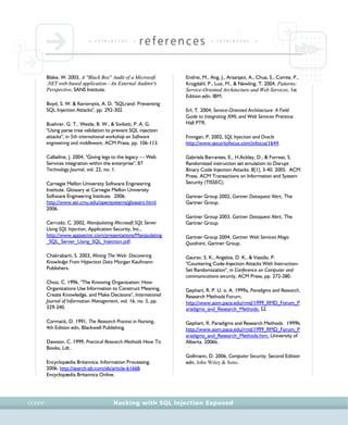• r e f e r e n c e s •
references • r e f e r e n c e s •
Hacking with SQL Injection ExposedCCXXVI
Blake, W. 2003, A "Black Box" Audit of a Microsoft
.NET web-based application - An External Auditor's
Perspective, SANS Institute.
Boyd, S. W. & Keromytis, A. D. "SQLrand: Preventing
SQL Injection Attacks", pp. 292-302.
Buehrer, G. T., Weide, B. W., & Sivilotti, P. A. G.
"Using parse tree validation to prevent SQL injection
attacks", in 5th international workshop on Software
engineering and middleware, ACM Press, pp. 106-113.
Calladine, J. 2004, "Giving legs to the legacy — Web
Services integration within the enterprise", BT
Technology Journal, vol. 22, no. 1.
Carnegie Mellon University Software Engineering
Institute. Glossary at Carnegie Mellon University
Software Engineering Institute. 2006.
http://www.sei.cmu.edu/opensystems/glossary.html.
2006.
Cerrudo, C. 2002, Manipulating Microsoft SQL Server
Using SQL Injection, Application Security, Inc.,
http://www.appsecinc.com/presentations/Manipulating
_SQL_Server_Using_SQL_Injection.pdf.
Chakrabarti, S. 2003, Mining The Web: Discovering
Knowledge From Hypertext Data Morgan Kaufmann
Publishers.
Choo, C. 1996, "The Knowing Organization: How
Organizations Use Information to Construct Meaning,
Create Knowledge, and Make Decisions", International
Journal of Information Management, vol. 16, no. 5, pp.
329-340.
Cormack, D. 1991, The Research Process in Nursing,
4th Edition edn, Blackwell Publishing.
Dawson, C. 1999, Practical Research Methods How To
Books, Ldt..
Encyclopædia Britannica. Information Processing.
2006. http://search.eb.com/eb/article-61668.
Encyclopædia Britannica Online.
Endrei, M., Ang, J., Arsanjani, A., Chua, S., Comte, P.,
Krogdahl, P., Luo, M., & Newling, T. 2004, Patterns:
Service-Oriented Architecture and Web Services, 1st
Edition edn, IBM.
Erl, T. 2004, Service-Oriented Architecture: A Field
Guide to Integrating XML and Web Services Prentice
Hall PTR.
Finnigan, P. 2002, SQL Injection and Oracle
http://www.securityfocus.com/infocus/1644.
Gabriela Barrantes, E., H.Ackley, D., & Forrest, S.
Randomized instruction set emulation to Disrupt
Binary Code Injection Attacks. 8[1], 3-40. 2005. ACM
Press. ACM Transactions on Information and System
Security (TISSEC).
Gartner Group 2002, Gartner Dataquest Alert, The
Gartner Group.
Gartner Group 2003, Gartner Dataquest Alert, The
Gartner Group.
Gartner Group 2004, Gartner Web Services Magic
Quadrant, Gartner Group.
Gaurav, S. K., Angelos, D. K., & Vassilis, P.
"Countering Code-Injection Attacks With Instruction-
Set Randomization", in Conference on Computer and
communications security, ACM Press, pp. 272-280.
Gephart, R. P. U. o. A. 1999a, Paradigms and Research,
Research Methods Forum,
http://www.aom.pace.edu/rmd/1999_RMD_Forum_P
aradigms_and_Research_Methods, 52.
Gephart, R. Paradigms and Research Methods. 1999b.
http://www.aom.pace.edu/rmd/1999_RMD_Forum_P
aradigms_and_Research_Methods.htm, University of
Alberta. 2006b.
Gollmann, D. 2006, Computer Security, Second Edition
edn, John Wiley & Sons.
 