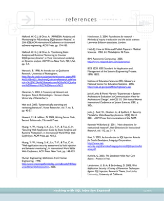 • r e f e r e n c e s •
references • r e f e r e n c e s •
Hacking with SQL Injection Exposed CCXXVI
Halfond, W. G. J. & Orso, A. "AMNESIA: Analysis and
Monitoring for NEutralizing SQLInjection Attacks", in
20th IEEE/ACM international Conference on Automated
software engineering, ACM Press, pp. 174-183.
Halfond, W. G. J. & Orso, A. "Combining Static
Analysis and Runtime Monitoring to Counter
SQLInjection Attacks", in Third international workshop
on Dynamic analysis, ACM Press New York, NY, USA,
pp. 1-7.
Hancock, B. 1998, An Introduction to Qualitative
Research, University of Nottingham,
http://faculty.uccb.ns.ca/pmacintyre/course_pages/MB
A603/MBA603_files/IntroQualitativeResearch.pdf#sea
rch=%22%22An%20Introduction%20to%20Qualita
tive%20Research%22%20Hancock%22.
Hansman, S. 2002, A Taxonomy of Network and
Computer Attack Methodologies, Honours thesis,
University of Canterburry.
Hek et al. 2000, "Systematically searching and
reviewing literature", Nurse Researcher, vol. 7, no. 3,
pp. 40-57.
Howard, M. & LeBlanc, D. 2003, Writing Secure Code,
Second Edition edn, Microsoft Press.
Huang, Y.-W., Huang, S.-K., Lin, T.-P., & Tsai, C.-H.
"Securing Web Application Code by Static Analysis and
Runtime Protection", in International World Wide Web
Conference, ACM Press, pp. 40-52.
Huang, Y.-W., Huang, S.-K., Lin, T.-P., & Tsai, C.-H.
"Web application security assessment by fault injection
and behavior monitoring", in International World Wide
Web Conference, ACM Press New York, pp. 148-159.
Human Engineering. Definitions from Human
Engineering. 1998.
http://www.manningaffordability.com/s&tweb/HEReso
urce/Other/Definitions.htm. 2006.
Hutchinson, S. 2004, Foundations for research –
Methods of inquiry in education and the social sciences
Lawrence Erlbaum associates, London.
Huth EJ. How to Write and Publish Papers in Medical
Sciences. 1982. 64, Philadelphia: ISI Press.
IBM. Autonomic Computing. 2005.
http://www.research.ibm.com/autonomic/.
IEEE 1220. IEEE Standard for Application and
Management of the Systems Engineering Process.
1998. IEEE.
Institute of Education Sciences (IES). Glossary at
National Center for Education Statistics. 2006.
http://nces.ed.gov/pubs98/tech/glossary.asp.
Jari A.Lehto & Pentti Marttiin "Experiences in System
Architecture Evaluation: A Communication View for
Architectural Design", in HICSS '05. 38th Annual Hawaii
International Conference on System Sciences, IEEE, p.
312c.
Joshi, J., Aref, W., Ghafoor, A., & Spafford, E. Security
Models for Web-Based Applications. 44[2], 38-44.
2001. ACM Press. Communications of the ACM.
Kenneth W.Borland Jr. 2001, "New directions for
institutional research", New Directions for Institutional
Research, vol. 112, pp. 5-13.
Kost, S. 2003, An Introduction to SQL Injection Attacks
for Oracle Developers, Integrigy Corporation,
http://www.net-
security.org/dl/articles/IntegrigyIntrotoSQLInjectionAtt
acks.pdf.
Kunene, G. 2003, The Database Holds Your Core
Assets—Protect It First.
Landsmann, U. B.-A. & Strömberg, D. 2003, Web
Application Security: A Survey of Prevention Techniques
Against SQL Injection, Research Thesis, Stockholm
University; University of California.
 