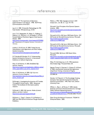 • r e f e r e n c e s •
references • r e f e r e n c e s •
Hacking with SQL Injection ExposedCCXXVII
Lebowitz, M. The importance of laboratory
experimentation in IS research. 1998. ACM Press.
Communications of the ACM.
Lee, A. S. 1989, "A Scientific Methodology for MIS
Case Studies", MIS Quarterly pp. 33-50.
Linn, C. M., Rajagopalan, M., Baker, S., Collberg, C.,
Debray, S. K., Hartman, J. H., & Moseley, P. A Multi-
Faceted Defence Mechanism Against Code Injection
Attacks. 2004.
http://www.cs.arizona.edu/~linnc/research/CCS2004.
pdf. Department of Computer Science, University of
Arizona.
Livshits, V. B. & S.Lam, M. 2005, Finding Security
Vulnerabilities in Java Applications with Static Analysis,
Stanford University,
http://suif.stanford.edu/papers/usenixsec05.pdf.
M.T.Gamble & R.Gamble, M. H. "Understanding
Solution Architecture Concerns", in International
Conference on Software Engineering.
Maor, O. & Shulman, A. 2003, Blindfolded SQL
Injection, Imperva,
http://www.imperva.com/application_defense_center/
white_papers/blind_sql_server_injection.html.
Maor, O. & Shulman, A. 2004, SQL Injection
Signatures Evasion, Imperva,
http://packetstormsecurity.com/papers/bypass/SQL_In
jection_Evasion.pdf.
McDonagh, J. Investigating the dynamics of IT-enable:
The appeal of clinical inquiry. 2004. Idea group,
Ireland. The handbook of information systems
research.
McDonald, S. 2002, SQL Injection: Modes of attack,
defence, and why it matters
http://www.sans.org/rr/papers/3/23.pdf.
McGovern, J., Tyagi, S., Stevens, M., & Matthew, S.
2003, Java Web Services Architecture Morgan Kaufmann
Publishers.
Melton, J. 1996, "SQL language summary", ACM
Comput.Surv., vol. 28, no. 1, pp. 141-143.
Microsoft. Core Principles of the Dynamic Systems
Initiative. 2005.
http://www.microsoft.com/windowsserversystem/dsi/
dsicore.mspx%20.
Microsoft 6 A.D.a, SQL Server 2005 Books OnLine - OLE
DB Provider for Microsoft Directory Services, Microsoft,
http://msdn2.microsoft.com/en-
us/library/ms190803.aspx.
Microsoft 6 A.D.b, SQL Server 2005 Books OnLine - OLE
DB Provider for Microsoft Directory Services, Microsoft,
http://msdn2.microsoft.com/en-
us/library/ms190803.aspx.
Microsoft 2006, SQL Server 2005 Books Online,
Microsoft,
http://www.microsoft.com/downloads/details.aspx?Fa
milyID=be6a2c5d-00df-4220-b133-29c1e0b6585f.
Miles, M. B. & Huberman, A. M. 1994, Qualitative
Data Analysis Sage, Thousand Oaks, CA.
Nguyen-Tuong, A., Guarnieri, S., Greene, D., & Evans,
D. 2004, Automatically Hardening Web Applications
Using Precise Tainting, University of Virginia,
http://www.cs.virginia.edu/evans/pubs/infosec05.pdf,
CS-2004-36.
Nonaka, I. & Takeuchi, H. The Knowledge Creating
Company: How Japanese Companies Create the
Dynamics of Innovation. 1995. New York, Oxford
University Press.
O'Brien, L., Bass, L., & Merson, P. 2005, Quality
Attributes and Service-Oriented Architectures, Carnegie
Mellon Software Engineering Institute,
http://www.sei.cmu.edu/publications/documents/05.re
ports/05tn014/05tn014.html, CMU/SEI-2005-TN-014.
Open Group Architecture Framework. TOGAF 8.1
Enterprise Edition. 2005.
 