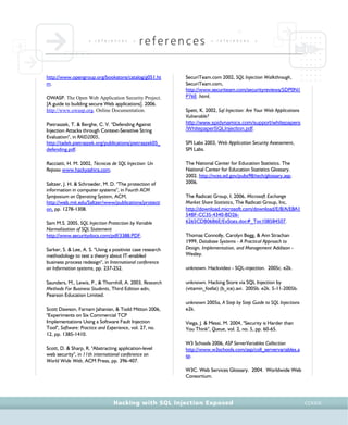 • r e f e r e n c e s •
references • r e f e r e n c e s •
Hacking with SQL Injection Exposed CCXXIX
http://www.opengroup.org/bookstore/catalog/g051.ht
m.
OWASP. The Open Web Application Security Project.
[A guide to building secure Web applications]. 2006.
http://www.owasp.org. Online Documentation.
Pietraszek, T. & Berghe, C. V. "Defending Against
Injection Attacks through Context-Sensitive String
Evaluation", in RAID2005,
http://tadek.pietraszek.org/publications/pietraszek05_
defending.pdf.
Racciatti, H. M. 2002, Técnicas de SQL Injection: Un
Repaso www.hackyashira.com.
Saltzer, J. H. & Schroeder, M. D. "The protection of
information in computer systems", in Fourth ACM
Symposium on Operating System, ACM,
http://web.mit.edu/Saltzer/www/publications/protecti
on, pp. 1278-1308.
Sam M.S. 2005, SQL Injection Protection by Variable
Normalization of SQL Statement
http://www.securitydocs.com/pdf/3388.PDF.
Sarker, S. & Lee, A. S. "Using a positivist case research
methodology to test a theory about IT-enabled
business process redesign", in International conference
on Information systems, pp. 237-252.
Saunders, M., Lewis, P., & Thornhill, A. 2003, Research
Methods For Business Students, Third Edition edn,
Pearson Education Limited.
Scott Dawson, Farnam Jahanian, & Todd Mitton 2006,
"Experiments on Six Commercial TCP
Implementations Using a Software Fault Injection
Tool", Software: Practice and Experience, vol. 27, no.
12, pp. 1385-1410.
Scott, D. & Sharp, R. "Abstracting application-level
web security", in 11th international conference on
World Wide Web, ACM Press, pp. 396-407.
SecuriTeam.com 2002, SQL Injection Walkthrough,
SecuriTeam.com,
http://www.securiteam.com/securityreviews/5DP0N1
P76E .html.
Spett, K. 2002, Sql Injection: Are Your Web Applications
Vulnerable?
http://www.spidynamics.com/support/whitepapers
/WhitepaperSQLInjection.pdf.
SPI Labs 2003, Web Application Security Assessment,
SPI Labs.
The National Center for Education Statistics. The
National Center for Education Statistics Glossary.
2002. http://nces.ed.gov/pubs98/tech/glossary.asp.
2006.
The Radicati Group, I. 2006, Microsoft Exchange
Market Share Statistics, The Radicati Group, Inc,
http://download.microsoft.com/download/E/8/A/E8A1
54BF-CC35-4340-BD26-
6265CDB06B6E/ExStats.doc#_Toc108584507.
Thomas Connolly, Carolyn Begg, & Ann Strachan
1999, Database Systems - A Practical Approach to
Design, Implementation, and Management Addison -
Wesley.
unknown. Hackvideo - SQL-injection. 2005c. e2k.
unknown. Hacking Store via SQL Injection by
(vitamin_fosfat) (b_ice).avi. 2005b. e2k. 5-11-2005b.
unknown 2005a, A Step by Step Guide to SQL Injections
e2k.
Viega, J. & Messi, M. 2004, "Security is Harder than
You Think", Queue, vol. 2, no. 5, pp. 60-65.
W3 Schools 2006, ASP ServerVariables Collection
http://www.w3schools.com/asp/coll_servervariables.a
sp.
W3C. Web Services Glossary. 2004. Worldwide Web
Consortium.
 