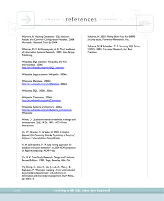 • r e f e r e n c e s •
references • r e f e r e n c e s •
Hacking with SQL Injection ExposedCCXXX
Waymire, R. Hacking Databases - SQL Injection
Attacks and Common Configuration Mistakes. 2004.
Microsoft. Microsoft Tech-Ed 2004.
Whitman, M. E. & Woszczynski, A. B. The Handbook
of Information Systems Research. 2004. Idea Group
Publishing.
Wikipedia. SQL injection. Wikipedia, the free
encyclopedia . 2006f.
http://en.wikipedia.org/wiki/SQL_injection.
Wikipedia. Legacy system. Wikipedia . 2006e.
Wikipedia. Database. 2006d.
http://en.wikipedia.org/wiki/Database. 2006d.
Wikipedia. SQL. 2006c. 2006c.
Wikipedia. Taxonomy. 2006b.
http://en.wikipedia.org/wiki/Taxonomy.
Wikipedia. Systems architecture. 2006a.
http://en.wikipedia.org/wiki/Systems_architecture,
Wikipedia.
Wixon, D. Qualitative research methods in design and
development. 2[4], 19-26. 1995. ACM Press.
Interactions.
Xu, W., Bhatkar, S., & Sekar, R. 2005, A Unified
Approach for Preventing Attacks Exploiting a Range of
Software Vulnerabilities, Stony Brook.
Yi, H. & Brajendra, P. "A data mining approach for
database intrusion detection", in 2004 ACM symposium
on Applied computing, ACM Press.
Yin, R. K. Case Study Research: Design and Methods.
Revised Edition. 1989. Sage, Beverley Hills, CA.
Yip Chung, C., Lieu, R., Liu, J., Luk, A., Mao, J., &
Raghavan, P. "Thematic mapping - from unstructured
documents to taxonomies", in Conference on
Information and Knowledge Management, ACM Press,
pp. 608-610.
Yuhanna, N. 2003, Nailing Down Four Key DBMS
Security Issues, Forrester Research, Inc..
Yuhanna, N. & Schwaber, C. E. Securing SQL Server
DBMS. 2004. Forrester Research, Inc. Best
Practices.
 