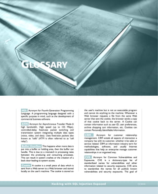 • r e f e r e n c e s •
references • r e f e r e n c e s •
Hacking with SQL Injection Exposed CCXXXI
GLOSSARY
4GL Acronym for Fourth-Generation Programming
Language. A programming language designed with a
specific purpose in mind, such as the development of
commercial business software.
ATM Acronym for Asynchronous Transfer Mode A
high bandwidth, High speed (up to 155 Mbps),
controlled-delay fixed-size packet switching and
transmission system integrating multiple data types
(voice, video, and data). Uses fixed-size packets also
known as "cells" (ATM is often referred to as "cell
relay").
Buffer Overflow This happens when more data is
put into a buffer or holding area, then the buffer can
handle. This is due to a mismatch in processing rates
between the producing and consuming processes.
This can result in system crashes or the creation of a
back door leading to system access.
Cookie A cookie is a small piece of data which is
sent from a Web server to a Web browser and stored
locally on the user's machine. The cookie is stored on
the user's machine but is not an executable program
and cannot do anything to the machine. Whenever a
Web browser requests a file from the same Web
server that sent the cookie, the browser sends a copy
of that cookie back to the server. A Cookie can
contain information such as user ID, user preferences,
archive shopping cart information, etc. Cookies can
contain Personally Identifiable Information.
CRM Acronym for customer relationship
management. CRM entails all aspects of interaction a
company has with its customer, whether it be sales or
service related. CRM an information industry term for
methodologies, software, and usually Internet
capabilities that help an enterprise manage customer
relationships in an organised way.
CVE Acronym for Common Vulnerabilities and
Exposures. CVE is a dictionary-type list of
standardized names for vulnerabilities and other
information related to security exposures. CVE aims
to standardize the names for all publicly known
vulnerabilities and security exposures. The goal of
 