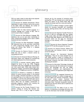 • g l o s s a r y •
glossary • g l o s s a r y •
Hacking with SQL Injection ExposedCCXXXII
CVE is to make it easier to share data across separate
vulnerable databases and security tools.
DBA Acronym for database administrator. Person
responsible for system tuning as well as the structure
of the tables within the database, the number of
instances to run, and other parameters.
DCL Acronym for Data Control Language. Is a
computer language and a subset of SQL, used to
control access to data in a database.
DDL Acronym for Data Definition Language. SQL
statements that can be used either interactively or
within programming language source code to define
databases and their components.
DML Acronym for Data Manipulation Language.
SQL statements that can be used either interactively
or within programming language source code to
access and retrieve data stored in a database
management system.
DoS Acronym for Denial of Service. A type of
attack that tries to block a network service by
overloading the server.
ERP Acronym for Enterprise Resource Planning. An
information system that integrates all manufacturing
and related applications for an entire enterprise.
Ethernet A computer network cabling system
designed by Xerox in the late 1970s. Originally
transmission rates were 3 Megabits per second (Mb/s)
over thick coaxial cable. Media today include fiber,
twisted-pair (copper), and several coaxial cable types.
Rates are up to 10 Gigabits per second or 10,000Mb/s.
Firewall A firewall is a hardware or software
solution to enforce security policies. In the physical
security analogy, a firewall is equivalent to a door lock
on a perimeter door or on a door to a room inside of
the building - it permits only authorized users such as
those with a key or access card to enter. A firewall has
built-in filters that can disallow unauthorized or
potentially dangerous material from entering the
system. It also logs attempted intrusions.
FTP Acronym for File Transfer Protocol. A very
common method of moving files between two
Internet sites. FTP is a way to login to another
Internet site for the purposes of retrieving and/or
sending files. FTP was invented and in wide use long
before the advent of the World Wide Web and
originally was always used from a text-only interface.
Hardening A defence strategy to protect against
attacks by removing vulnerable and unnecessary
services, patching security holes, and securing access
controls.
HTTP Acronym for Hypertext Transfer Protocol. Is
the set of rules for exchanging files (text, graphic
images, sound, video, and other multimedia files) on
the World Wide Web. Relative to the TCP/IP suite of
protocols (which are the basis for information
exchange on the Internet), HTTP is an application
protocol.
HTTPS Acronym for Secure Hypertext Transport
Protocol. HTTP with SSL encryption for security.
IP Acronym for Internet Protocol. Defines how
information gets sent between servers or systems
across the Internet
ISO Acronym for International Standards
Organization. They do not create standards but (as
with ANSI) provide a means of verifying that a
proposed standard has met certain requirements for
due process, consensus, and other criteria by those
developing the standard.
IT Acronym for Information Technology. Includes all
matters concerned with the furtherance of computer
science and technology and with the design,
development, installation, and implementation of
information systems and applications [San Diego State
University].
IT Architecture An integrated framework for
acquiring and evolving IT to achieve strategic goals. It
has both logical and technical components. Logical
components include mission, functional and
information requirements, system configurations, and
information flows. Technical components include IT
standards and rules that will be used to implement the
logical architecture.
Interoperability The ability of two or more
systems, or components to exchange information, and
to use the information that has been exchanged. For
 