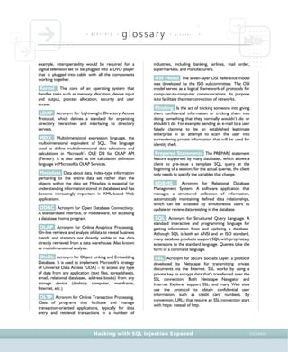 • g l o s s a r y •
glossary • g l o s s a r y •
Hacking with SQL Injection Exposed CCXXXIII
example, interoperability would be required for a
digital television set to be plugged into a DVD player
that is plugged into cable with all the components
working together.
Kernel The core of an operating system that
handles tasks such as memory allocation, device input
and output, process allocation, security and user
access.
LDAP Acronym for Lightweight Directory Access
Protocol, which defines a standard for organizing
directory hierarchies and interfacing to directory
servers.
MDX Multidimensional expression language, the
multidimensional equivalent of SQL. The language
used to define multidimensional data selections and
calculations in Microsoft’s OLE DB for OLAP API
(Tensor). It is also used as the calculation definition
language in Microsoft’s OLAP Services.
Metadata Data about data. Index-type information
pertaining to the entire data set rather than the
objects within the data set Metadata is essential for
understanding information stored in databases and has
become increasingly important in XML-based Web
applications.
ODBC Acronym for Open Database Connectivity.
A standardised interface, or middleware, for accessing
a database from a program.
OLAP Acronym for Online Analytical Processing.
On-line retrieval and analysis of data to reveal business
trends and statistics not directly visible in the data
directly retrieved from a data warehouse. Also known
as multidimensional analysis.
OleDb Acronym for Object Linking and Embedding
Database. It is used to implement Microsoft's strategy
of Universal Data Access (UDA) – to access any type
of data from any application (text files, spreadsheets,
email, relational databases, address books) from any
storage device (desktop computer, mainframe,
Internet, etc.)
OLTP Acronym for Online Transaction Processing.
Class of programs that facilitate and manage
transaction-oriented applications, typically for data
entry and retrieval transactions in a number of
industries, including banking, airlines, mail order,
supermarkets, and manufacturers.
OSI Model The seven-layer OSI Reference model
was developed by the ISO subcommittee. The OSI
model serves as a logical framework of protocols for
computer-to-computer communications. Its purpose
is to facilitate the interconnection of networks.
Phishing Is the act of tricking someone into giving
them confidential information or tricking them into
doing something that they normally wouldn’t do or
shouldn’t do. For example: sending an e-mail to a user
falsely claiming to be an established legitimate
enterprise in an attempt to scam the user into
surrendering private information that will be used for
identity theft.
Prepared Statements The PREPARE statement
feature supported by many databases, which allows a
client to pre-issue a template SQL query at the
beginning of a session; for the actual queries, the client
only needs to specify the variables that change.
RDBMS Acronym for Relational Database
Management System. A software application that
manages a structured collection of information,
automatically maintaining defined data relationships,
which can be accessed by simultaneous users to
update or review data residing in the database.
SQL Acronym for Structured Query Language. A
standard interactive and programming language for
getting information from and updating a database.
Although SQL is both an ANSI and an ISO standard,
many database products support SQL with proprietary
extensions to the standard language. Queries take the
form of a command language.
SSL Acronym for Secure Sockets Layer, a protocol
developed by Netscape for transmitting private
documents via the Internet. SSL works by using a
private key to encrypt data that's transferred over the
SSL connection. Both Netscape Navigator and
Internet Explorer support SSL, and many Web sites
use the protocol to obtain confidential user
information, such as credit card numbers. By
convention, URLs that require an SSL connection start
with https: instead of http.
 