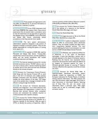 • g l o s s a r y •
glossary • g l o s s a r y •
Hacking with SQL Injection ExposedCCXXXIV
Stakeholders Those people and organisations who
may affect, be affected by, or perceive themselves to
be affected by, a decision or activity.
Stored Procedure A set of SQL statements (and
with those RDBMSs that support them, flow-control
statements) that are stored under a procedure name
so that the statements can be executed as a group by
the database server. Some RDBMSs, such as Microsoft
and Sybase SQL Server, precompile stored
procedures so that they execute more rapidly.
Sysadmin The term system administrator
(abbreviation: sysadmin) designates a job position of
engineers involved in computer systems. They are the
people responsible for running the system, or running
some aspect of it.
Transact-SQL A superset of ANSI SQL used by
Microsoft and Sybase SQL Server. Transact-SQL
includes flow-control instructions, and the capability to
define and use stored procedures that include
conditional execution and looping.
Telnet The Internet standard protocol for remote
terminal connection service. TELNET allows a user at
one site to interact with a remote timesharing system
at another site as if the user's terminal was connected
directly to the remote computer.
TCP Acronym for Transmission Control Protocol.
Used along with the Internet Protocol (IP) to send
data in the form of individual units (called packets)
between computers over the Internet. Whereas IP
handles the actual delivery of the data, TCP keeps
track of the packets that a message is divided into for
efficient routing through the Internet.
UDDI An acronym for "Universal description,
discovery and integration”. Is an online directory that
gives businesses and organizations a uniform way to
describe their services, discover other companies'
services and understand the methods required to
conduct business with a specific company.
URI An acronym for "Uniform Resource Identifier”.
Is a formatted string that serves as an identifier for a
resource, typically on the Internet. URIs are used in
HTML to identify the anchors of hyperlinks. URIs in
common practice include Uniform Resource Locators
(URLs)[URL] and Relative URLs [RELURL].
URL An acronym for "Uniform Resource Locator,"
this is the address of a resource on the Internet.
World Wide Web URLs begin with http://.
Web Short for World Wide Web.
Web Page A single document or file on the World
Wide Web, identified by a unique URL..
Web Services A platform-independent standard
based on XML to communicate within distributed
systems. They are loosely coupled and allow short-
term cooperations between services. The main
protocol defining the kind of communication to a web
service is SOAP (Simple Object Access Protocol).
White Hat A Whitehat, also rendered as White hat
or White-hat, is, in the realm of Information
technology, a name that describes a person who is
ethically opposed to the abuse of Computer systems.
Realizing that the Internet now represents human
voices from all around the world makes the defence of
its integrity an important pastime for many. A
Whitehat generally focuses on securing IT Systems
whereas a Blackhat (the opposite) would like to break
into them.
WWW Acronym for World Wide Web. A
hypertext-based, distributed information system
originally created by researchers at CERN, the
European Laboratory for Particle Physics, to facilitate
sharing research information. The Web presents the
user with documents, called web pages, full of links to
other documents or information systems. Selecting
one of these links, the user can access more
information about a particular topic. Web pages
include text as well as multimedia (images, video,
animation, sound).
 