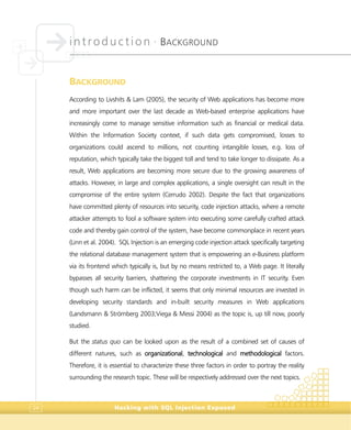 introduction •
BACKGROUND
Hacking with SQL Injection Exposed24
BACKGROUND
According to Livshits & Lam (2005), the security of Web applications has become more
and more important over the last decade as Web-based enterprise applications have
increasingly come to manage sensitive information such as financial or medical data.
Within the Information Society context, if such data gets compromised, losses to
organizations could ascend to millions, not counting intangible losses, e.g. loss of
reputation, which typically take the biggest toll and tend to take longer to dissipate. As a
result, Web applications are becoming more secure due to the growing awareness of
attacks. However, in large and complex applications, a single oversight can result in the
compromise of the entire system (Cerrudo 2002). Despite the fact that organizations
have committed plenty of resources into security, code injection attacks, where a remote
attacker attempts to fool a software system into executing some carefully crafted attack
code and thereby gain control of the system, have become commonplace in recent years
(Linn et al. 2004). SQL Injection is an emerging code injection attack specifically targeting
the relational database management system that is empowering an e-Business platform
via its frontend which typically is, but by no means restricted to, a Web page. It literally
bypasses all security barriers, shattering the corporate investments in IT security. Even
though such harm can be inflicted, it seems that only minimal resources are invested in
developing security standards and in-built security measures in Web applications
(Landsmann & Strömberg 2003;Viega & Messi 2004) as the topic is, up till now, poorly
studied.
But the status quo can be looked upon as the result of a combined set of causes of
different natures, such as organizational, technological and methodological factors.
Therefore, it is essential to characterize these three factors in order to portray the reality
surrounding the research topic. These will be respectively addressed over the next topics.
 