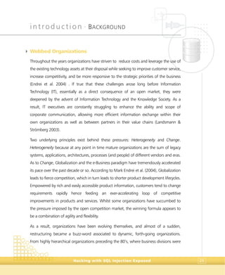 introduction •
BACKGROUND
Hacking with SQL Injection Exposed 25
4 Webbed Organizations
Throughout the years organizations have striven to reduce costs and leverage the use of
the existing technology assets at their disposal while seeking to improve customer service,
increase competitivity, and be more responsive to the strategic priorities of the business
(Endrei et al. 2004) . If true that these challenges arose long before Information
Technology (IT), essentially as a direct consequence of an open market, they were
deepened by the advent of Information Technology and the Knowledge Society. As a
result, IT executives are constantly struggling to enhance the ability and scope of
corporate communication, allowing more efficient information exchange within their
own organizations as well as between partners in their value chains (Landsmann &
Strömberg 2003).
Two underlying principles exist behind these pressures: Heterogeneity and Change.
Heterogeneity because at any point in time mature organizations are the sum of legacy
systems, applications, architectures, processes (and people) of different vendors and eras.
As to Change, Globalization and the e-Business paradigm have tremendously accelerated
its pace over the past decade or so. According to Mark Endrei et al. (2004), Globalization
leads to fierce competition, which in turn leads to shorter product development lifecycles.
Empowered by rich and easily accessible product information, customers tend to change
requirements rapidly hence feeding an ever-accelerating loop of competitive
improvements in products and services. Whilst some organizations have succumbed to
the pressure imposed by the open competition market, the winning formula appears to
be a combination of agility and flexibility.
As a result, organizations have been evolving themselves, and almost of a sudden,
restructuring became a buzz-word associated to dynamic, forth-going organizations.
From highly hierarchical organizations preceding the 80’s, where business divisions were
 