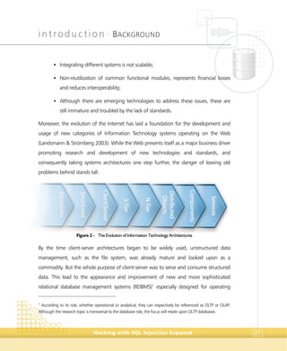 introduction •
BACKGROUND
Hacking with SQL Injection Exposed 27
• Integrating different systems is not scalable;
• Non-reutilization of common functional modules, represents financial losses
and reduces interoperability;
• Although there are emerging technologies to address these issues, these are
still immature and troubled by the lack of standards.
Moreover, the evolution of the Internet has laid a foundation for the development and
usage of new categories of Information Technology systems operating on the Web
(Landsmann & Strömberg 2003). While the Web presents itself as a major business driver
promoting research and development of new technologies and standards, and
consequently taking systems architectures one step further, the danger of leaving old
problems behind stands tall.
Figure 2 - The Evolution of Information Technology Architectures
By the time client-server architectures began to be widely used, unstructured data
management, such as the file system, was already mature and looked upon as a
commodity. But the whole purpose of client-server was to serve and consume structured
data. This lead to the appearance and improvement of new and more sophisticated
relational database management systems (RDBMS)1
especially designed for operating
1
According to its role, whether operational or analytical, they can respectively be referenced as OLTP or OLAP.
Although the research topic is transversal to the database role, the focus will reside upon OLTP databases.
SSttrruuccttuurreedd
MMoonnoolliitthhss
CClliieenntt//SSeerrvveerr
33--TTiieerr
NN--TTiieerr
DDiissttrriibbuutteedd
OObbjjeeccttss
CCoommppoonneennttss
SSeerrvviicceess
 