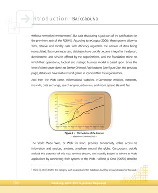 introduction •
BACKGROUND
Hacking with SQL Injection Exposed28
within a networked environment2
. But data structuring is just part of the justification for
the prominent role of the RDBMS. According to eXtropia (2006), these systems allow to
store, retrieve and modify data with efficiency regardless the amount of data being
manipulated. But more important, databases have quickly become integral to the design,
development, and services offered by the organizations, and the foundation stone on
which their operational, tactical and strategic business model is based upon. Since the
time of client-server down to Service-Oriented Architectures (see figure 2 on the previous
page), databases have matured and grown in scope within the organizations.
And then the Web came. Informational websites, e-Commerce websites, extranets,
intranets, data exchange, search engines, e-Business, and more, spread like wild fire.
Figure 3 - The Evolution of the Internet
> adapted from (Chakrabarti 2003) <
The World Wide Web, or Web for short, provides connectivity, online access to
information and services, anytime, anywhere around the globe. Corporations quickly
realized the potential of this new revenue stream, and steadily began to adhere to Web
applications by connecting their systems to the Web. Halfond & Orso (2005b) describe
2
There are others that fit this category, such as object-oriented databases, but they are out-of-scope for this work.
 