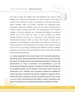 introduction •
BACKGROUND
Hacking with SQL Injection Exposed 29
this reality by stating that database-driven Web applications have become widely
deployed on the Internet, and organizations use them to provide a broad range of
services to their customers. As a result, and according to Uzi Ben-Artzi Landsmann &
Donald Strömberg (2003), the business environment has progressively gotten
decentralized. Unlike earlier revolutions, where most of the action occurred within the
corporate protected network environment, and mostly because of the e-Business
paradigm, core business databases have increasingly been exposed to unrestrained
networks such as the Internet by means of various frontends and intricate
multilayer-architectures. This lead to an improvement on the architectures, causing
Service-Oriented Architectures (SOA) to emerge. SOA promotes a business view in
opposition to a technology-centric understanding of the corporate IT environment, by
endorsing abstraction and standardization. Even though business people are getting
more and more control, however, according to Race (2003) the top-level IT challenges
organizations are faced with, still, remain basically the same. In other words, technology
does not solve business problems!
In summary, organizations had to keep the pace with the demands imposed by a
fast-moving market, causing departmental boundaries to blur, and thus providing
the stage for the implementation of transversal business processes. IT became more
business-centric by means of abstraction and standardization as per the
Service-Oriented Architectures approach. The advent of the Web carried the sight of
new unexplored markets, and the promise of success within reach of those who
would move in first. Databases were the keystone providing the reliability the
business had always required and the necessary scalability for expansion into the
Web. But the pressure imposed by a ferocious competition and the rush to conquer
a new vast market unfortunately kept old problems unsolved. Organizations have
grown in complexity and are no longer standing alone, but webbed on the Web.
 