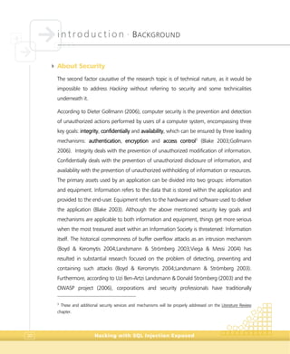 introduction •
BACKGROUND
Hacking with SQL Injection Exposed30
4 About Security
The second factor causative of the research topic is of technical nature, as it would be
impossible to address Hacking without referring to security and some technicalities
underneath it.
According to Dieter Gollmann (2006), computer security is the prevention and detection
of unauthorized actions performed by users of a computer system, encompassing three
key goals: integrity, confidentially and availability, which can be ensured by three leading
mechanisms: authentication, encryption and access control3
(Blake 2003;Gollmann
2006). Integrity deals with the prevention of unauthorized modification of information.
Confidentially deals with the prevention of unauthorized disclosure of information, and
availability with the prevention of unauthorized withholding of information or resources.
The primary assets used by an application can be divided into two groups: information
and equipment. Information refers to the data that is stored within the application and
provided to the end-user. Equipment refers to the hardware and software used to deliver
the application (Blake 2003). Although the above mentioned security key goals and
mechanisms are applicable to both information and equipment, things get more serious
when the most treasured asset within an Information Society is threatened: Information
itself. The historical commonness of buffer overflow attacks as an intrusion mechanism
(Boyd & Keromytis 2004;Landsmann & Strömberg 2003;Viega & Messi 2004) has
resulted in substantial research focused on the problem of detecting, preventing and
containing such attacks (Boyd & Keromytis 2004;Landsmann & Strömberg 2003).
Furthermore, according to Uzi Ben-Artzi Landsmann & Donald Strömberg (2003) and the
OWASP project (2006), corporations and security professionals have traditionally
3
These and additional security services and mechanisms will be properly addressed on the Literature Review
chapter.
 