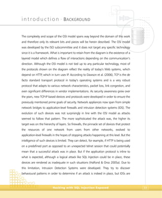 introduction •
BACKGROUND
Hacking with SQL Injection Exposed 33
The complexity and scope of the OSI model spans way beyond the domain of this work
and therefore only its relevant bits and pieces will be herein described. The OSI model
was developed by the ISO subcommittee and it does not target any specific technology
since it is a framework. What is important to retain from the diagram is the existence of a
layered model which defines a flow of interactions depending on the communication’s
direction. Although the OSI model is not tied up to any particular technology, most of
the protocols shown on the diagram reflect the reality of today’s Web systems, which
depend on HTTP, which in turn uses IP. According to Dawson et al. (2006), TCP is the de
facto standard transport protocol in today’s operating systems and is a very robust
protocol that adapts to various network characteristics, packet loss, link congestion, and
even significant differences in vendor implementations. As security awareness grew over
the years, new TCP-IP based devices and protocols were developed in order to ensure the
previously mentioned prime goals of security. Network appliances now span from simple
network bridges to application-level firewalls and intrusion detection systems (IDS). The
evolution of such devices was not surprisingly in line with the OSI model as attacks
seemed to follow that pattern. The more sophisticated the attack was, the higher its
target was on the hierarchy of layers. So firewalls, the pinnacle set of devices that protect
the resources of one network from users from other networks, evolved to
application-level firewalls in the hopes of stopping attacks happening at this level. But the
intelligence of such devices is limited. They can detect, for example, if HTTP is being used
on a predefined port as opposed to an unexpected telnet session that could potentially
mean that a successful attack was in place. But if the application protocol is inline to
what is expected, although a logical attack like SQL Injection could be in place, these
devices are rendered as inadequate in such situations (Halfond & Orso 2005a). Due to
this limitation, Intrusion Detection Systems were developed. They try to discover
behavioural patterns in order to determine if an attack is indeed in place, but IDSs are
 
