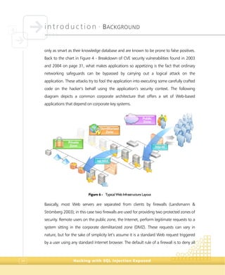 introduction •
BACKGROUND
Hacking with SQL Injection Exposed34
only as smart as their knowledge database and are known to be prone to false positives.
Back to the chart in Figure 4 - Breakdown of CVE security vulnerabilities found in 2003
and 2004 on page 31, what makes applications so appetizing is the fact that ordinary
networking safeguards can be bypassed by carrying out a logical attack on the
application. These attacks try to fool the application into executing some carefully crafted
code on the hacker’s behalf using the application’s security context. The following
diagram depicts a common corporate architecture that offers a set of Web-based
applications that depend on corporate key systems.
Figure 6 - Typical Web Infrastructure Layout
Basically, most Web servers are separated from clients by firewalls (Landsmann &
Strömberg 2003); in this case two firewalls are used for providing two protected zones of
security. Remote users on the public zone, the Internet, perform legitimate requests to a
system sitting in the corporate demilitarized zone (DMZ). These requests can vary in
nature, but for the sake of simplicity let’s assume it is a standard Web request triggered
by a user using any standard Internet browser. The default rule of a firewall is to deny all
PPuubblliicc
ZZoonnee
DDeemmiilliittaarriizzeedd
ZZoonnee
PPrriivvaattee
ZZoonnee hhttttpp::8800
ssqqll::11443333
 