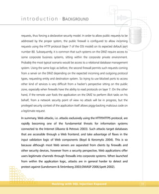 introduction •
BACKGROUND
Hacking with SQL Injection Exposed 35
requests, thus forcing a declarative security model. In order to allow public requests to be
addressed by the proper system, the public firewall is configured to allow incoming
requests using the HTTP protocol (layer 7 of the OSI model) on its expected default port
number 80. Subsequently, it is common that such systems on the DMZ require access to
some corporate business systems, sitting within the corporate private environment.
Probably the most typical scenario would be access to a relational database management
system. Using the same logic as before, the second firewall permits such requests coming
from a server on the DMZ depending on the expected incoming and outgoing protocol
types, requesting entity and destination system. So trying to use blocked ports to access
other kind of services is very difficult from a hacker’s perspective sitting on the public
zone, especially when firewalls have the ability to read protocols on layer 7. On the other
hand, if the remote user fools the application on the DMZ to perform illicit tasks on his
behalf, from a network security point of view no attack will be in progress, but the
privileged security context of the application itself allows piggy-backing malicious code on
a legitimate request.
In summary, Web attacks, i.e. attacks exclusively using the HTTP/HTTPS protocol, are
rapidly becoming one of the fundamental threats for information systems
connected to the Internet (Álvarez & Petrovic 2003). Such attacks target databases
that are accessible through a Web frontend, and take advantage of flaws in the
input validation logic of Web components (Boyd & Keromytis 2004). This is so
because although most Web servers are separated from clients by firewalls and
other security devices, however from a security perspective, Web applications offer
users legitimate channels through firewalls into corporate systems. When launched
from within the application logic, attacks are in general harder to detect and
protect against (Landsmann & Strömberg 2003;OWASP 2006;Spett 2002).
 
