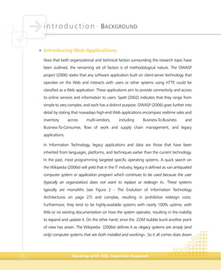 introduction •
BACKGROUND
Hacking with SQL Injection Exposed36
4 Introducing Web Applications
Now that both organizational and technical factors surrounding the research topic have
been outlined, the remaining set of factors is of methodological nature. The OWASP
project (2006) states that any software application built on client-server technology that
operates on the Web and interacts with users or other systems using HTTP, could be
classified as a Web application. These applications aim to provide connectivity and access
to online services and information to users. Spett (2002) indicates that they range from
simple to very complex, and each has a distinct purpose. OWASP (2006) goes further into
detail by stating that nowadays high-end Web applications encompass realtime sales and
inventory across multi-vendors, including Business-To-Business and
Business-To-Consumer, flow of work and supply chain management, and legacy
applications.
In Information Technology, legacy applications and data are those that have been
inherited from languages, platforms, and techniques earlier than the current technology.
In the past, most programming targeted specific operating systems. A quick search on
the Wikipedia (2006e) will yield that in the IT industry, legacy is defined as «an antiquated
computer system or application program which continues to be used because the user
(typically an organization) does not want to replace or redesign it». These systems
typically are monoliths (see Figure 2 - The Evolution of Information Technology
Architectures on page 27) and complex, resulting in prohibitive redesign costs.
Furthermore, they tend to be highly-available systems with nearly 100% uptime, with
little or no existing documentation on how the system operates, resulting in the inability
to expand and update it. On the other hand, since the .COM bubble burst another point
of view has arisen. The Wikipedia (2006e) defines it as «legacy systems are simply (and
only) computer systems that are both installed and working». So it all comes does down
 