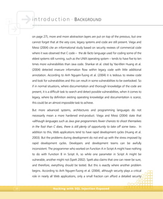 introduction •
BACKGROUND
Hacking with SQL Injection Exposed38
on page 27), more and more abstraction layers are put on top of the previous, but one
cannot forget that at the very core, legacy systems and code are still present. Viega and
Messi (2004) cite an informational study based on security reviews of commercial code
where it was observed that C code – the de facto language used for coding some of the
eldest systems still running, such as the UNIX operating system – tends to have five to ten
times more vulnerabilities than Java code. Shankar et al. cited by Yao-Wen Huang et al.
(2004) detected insecure information flow within legacy code with little additional
annotation. According to Anh Nguyen-Tuong et al. (2004) it is tedious to review code
and look for vulnerabilities and this can result in some vulnerabilities to be overlooked. So
if in normal situations, where documentation and thorough knowledge of the code are
present, it is a difficult task to search and detect possible vulnerabilities, when it comes to
legacy, where by definition existing operating knowledge and documentation is scarce,
this could be an almost impossible task to achieve.
But more advanced systems, architectures and programming languages do not
necessarily mean a more hardened end-product. Viega and Messi (2004) state that
«although languages such as Java give programmers fewer chances to shoot themselves
in the foot than C does, there is still plenty of opportunity to take off some toes». In
addition to this, Web applications tend to have rapid development cycles (Huang et al.
2003). But the problems during development do not end up with the stress imposed by
rapid development cycles. Developers and development teams can be awfully
inconsistent. The programmer who worked on Function A in Script A might have nothing
to do with Function B in Script A, so while one parameter in Script A might be
vulnerable, another might not (Spett 2002). Spett also claims that one can never be sure,
and therefore, everything should be tested. But this is exactly where another problem
begins. According to Anh Nguyen-Tuong et al. (2004), although security plays a critical
role in nearly all Web applications, only a small fraction can afford a detailed security
 