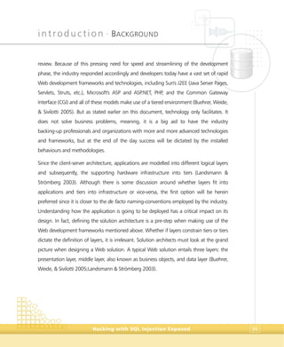 introduction •
BACKGROUND
Hacking with SQL Injection Exposed 39
review. Because of this pressing need for speed and streamlining of the development
phase, the industry responded accordingly and developers today have a vast set of rapid
Web development frameworks and technologies, including Sun's J2EE (Java Server Pages,
Servlets, Struts, etc.), Microsoft's ASP and ASP.NET, PHP, and the Common Gateway
Interface (CGI) and all of these models make use of a tiered environment (Buehrer, Weide,
& Sivilotti 2005). But as stated earlier on this document, technology only facilitates. It
does not solve business problems, meaning, it is a big aid to have the industry
backing-up professionals and organizations with more and more advanced technologies
and frameworks, but at the end of the day success will be dictated by the installed
behaviours and methodologies.
Since the client-server architecture, applications are modelled into different logical layers
and subsequently, the supporting hardware infrastructure into tiers (Landsmann &
Strömberg 2003). Although there is some discussion around whether layers fit into
applications and tiers into infrastructure or vice-versa, the first option will be herein
preferred since it is closer to the de facto naming-conventions employed by the industry.
Understanding how the application is going to be deployed has a critical impact on its
design. In fact, defining the solution architecture is a pre-step when making use of the
Web development frameworks mentioned above. Whether if layers constrain tiers or tiers
dictate the definition of layers, it is irrelevant. Solution architects must look at the grand
picture when designing a Web solution. A typical Web solution entails three layers: the
presentation layer, middle layer, also known as business objects, and data layer (Buehrer,
Weide, & Sivilotti 2005;Landsmann & Strömberg 2003).
 